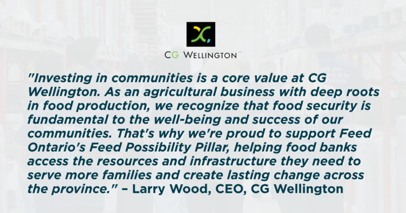 Le texte dit : " L'investissement dans les communautés est une valeur fondamentale chez CG Wellington. En tant qu'entreprise agricole profondément ancrée dans la production alimentaire, nous reconnaissons que la sécurité alimentaire est essentielle au bien-être et à la prospérité de nos communautés. C’est pourquoi nous sommes fiers de soutenir le pilier " Feed Possibility » de Feed Ontario, en aidant les banques alimentaires à accéder aux ressources et aux infrastructures dont elles ont besoin pour venir en aide à davantage de familles et apporter un changement durable dans toute la province. »